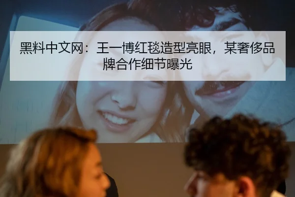 黑料中文网：王一博红毯造型亮眼，某奢侈品牌合作细节曝光